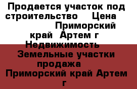 Продается участок под строительство. › Цена ­ 1 150 000 - Приморский край, Артем г. Недвижимость » Земельные участки продажа   . Приморский край,Артем г.